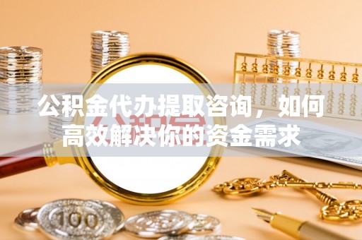 林周公积金代办提取咨询，如何高效解决你的资金需求