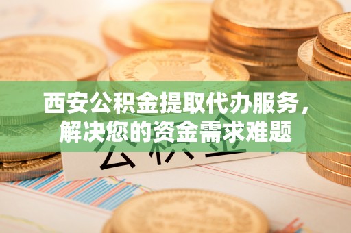 林周西安公积金提取代办服务，解决您的资金需求难题