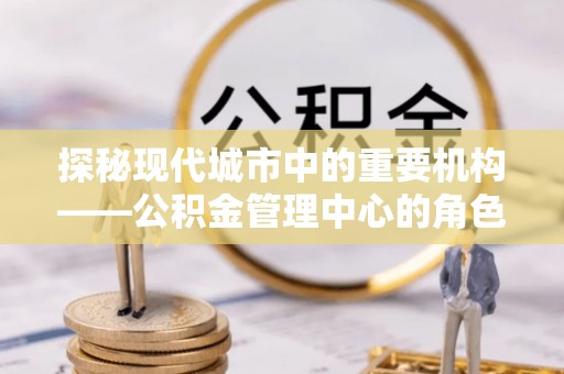 林周探秘现代城市中的重要机构——公积金管理中心的角色与使命