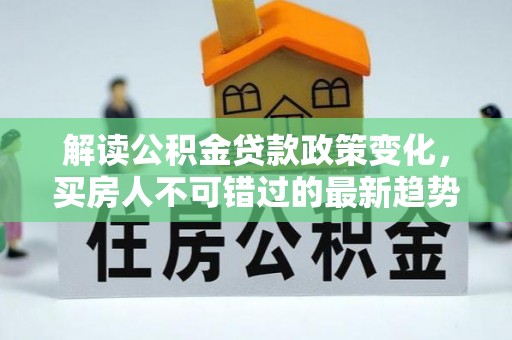 林周解读公积金贷款政策变化，买房人不可错过的最新趋势