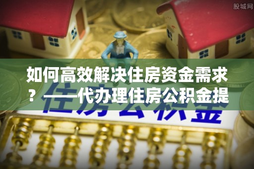 林周如何高效解决住房资金需求？——代办理住房公积金提取服务全解析