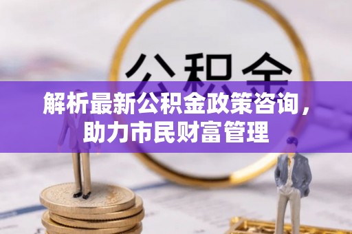 林周解析最新公积金政策咨询，助力市民财富管理