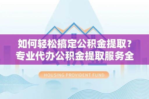 林周如何轻松搞定公积金提取？专业代办公积金提取服务全解析