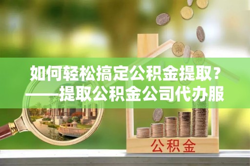 林周如何轻松搞定公积金提取？——提取公积金公司代办服务全解析