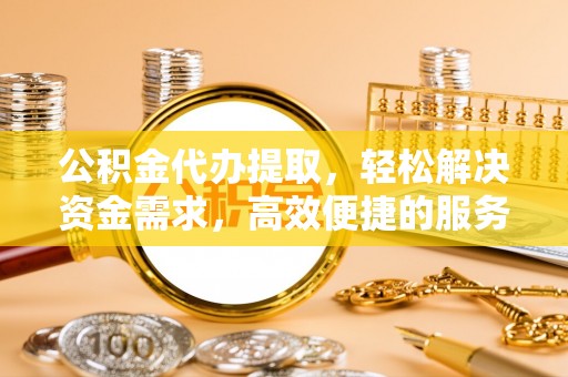 林周公积金代办提取，轻松解决资金需求，高效便捷的服务选择