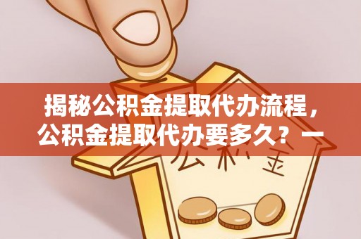 林周揭秘公积金提取代办流程，公积金提取代办要多久？一文读懂
